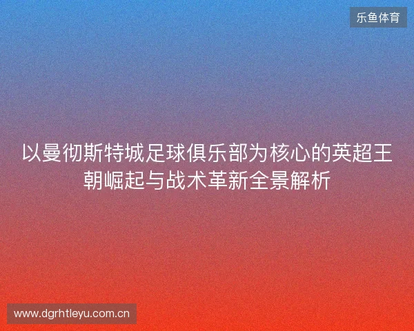 以曼彻斯特城足球俱乐部为核心的英超王朝崛起与战术革新全景解析 以曼彻斯特城足球俱乐部为核心的英超王朝崛起与战术革新全景解析