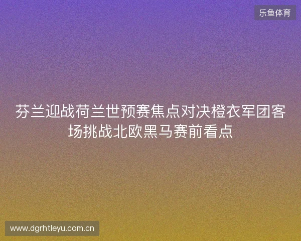 芬兰迎战荷兰世预赛焦点对决橙衣军团客场挑战北欧黑马赛前看点 芬兰迎战荷兰世预赛焦点对决橙衣军团客场挑战北欧黑马赛前看点