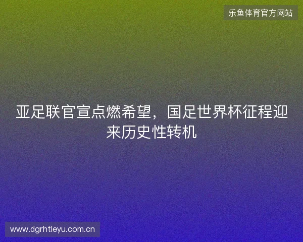 亚足联官宣点燃希望,国足世界杯征程迎来历史性转机 亚足联官宣点燃希望,国足世界杯征程迎来历史性转机
